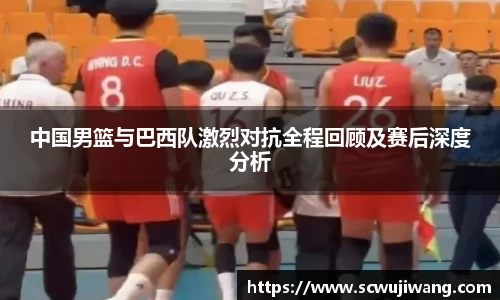 中国男篮与巴西队激烈对抗全程回顾及赛后深度分析